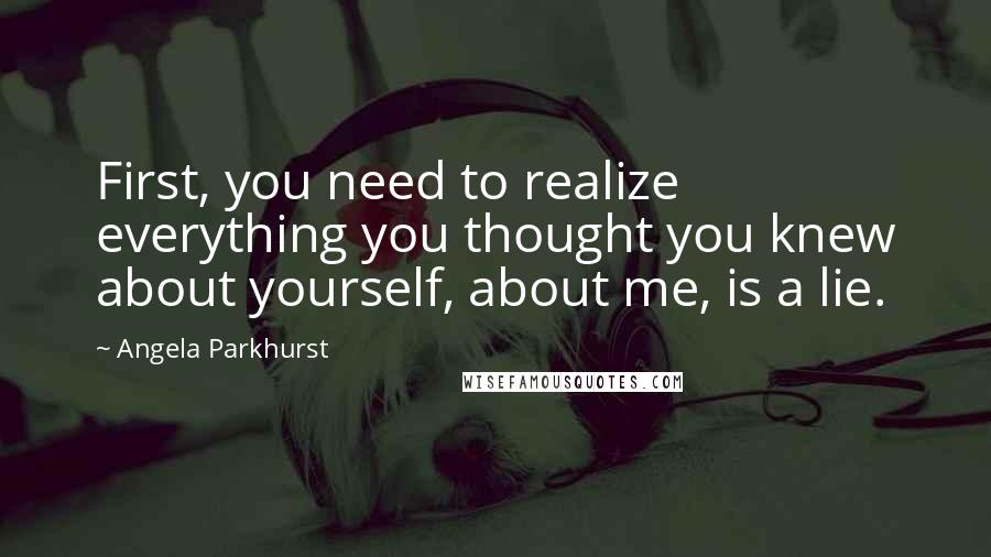 Angela Parkhurst Quotes: First, you need to realize everything you thought you knew about yourself, about me, is a lie.