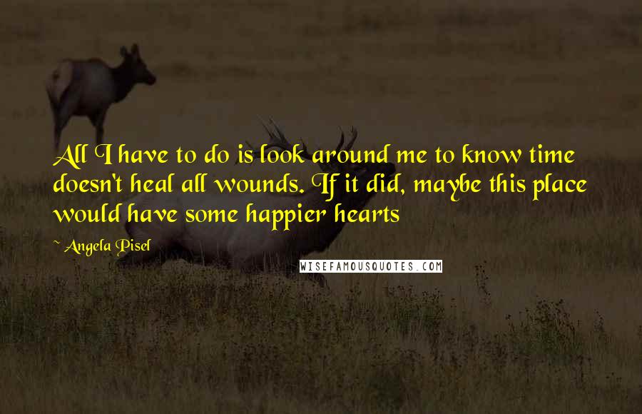 Angela Pisel Quotes: All I have to do is look around me to know time doesn't heal all wounds. If it did, maybe this place would have some happier hearts