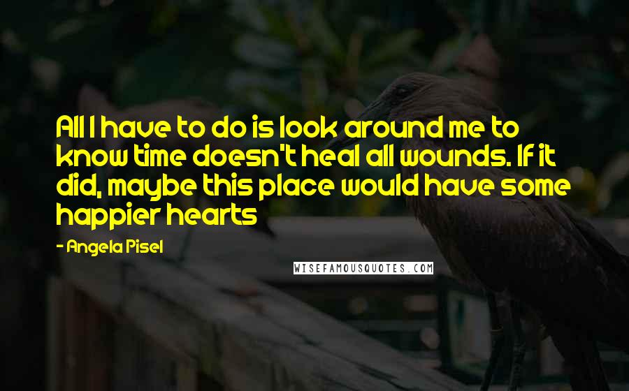 Angela Pisel Quotes: All I have to do is look around me to know time doesn't heal all wounds. If it did, maybe this place would have some happier hearts