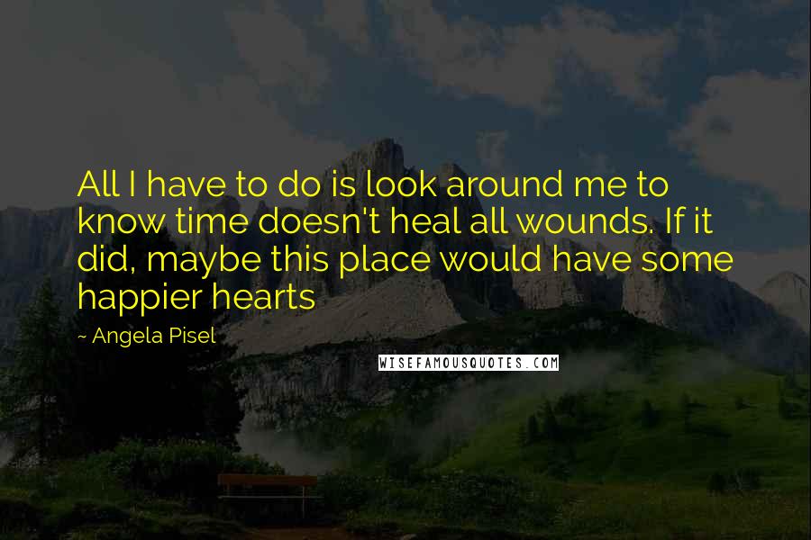 Angela Pisel Quotes: All I have to do is look around me to know time doesn't heal all wounds. If it did, maybe this place would have some happier hearts