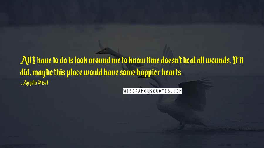 Angela Pisel Quotes: All I have to do is look around me to know time doesn't heal all wounds. If it did, maybe this place would have some happier hearts