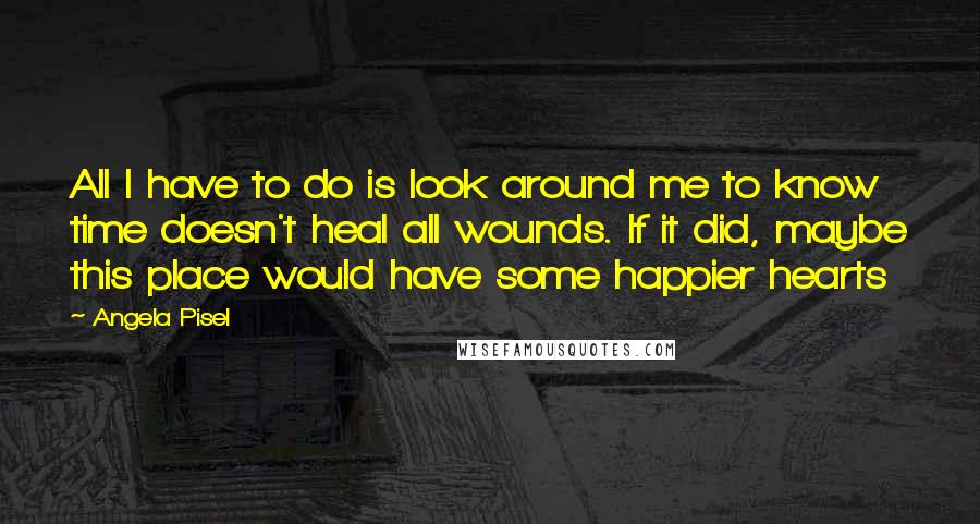 Angela Pisel Quotes: All I have to do is look around me to know time doesn't heal all wounds. If it did, maybe this place would have some happier hearts