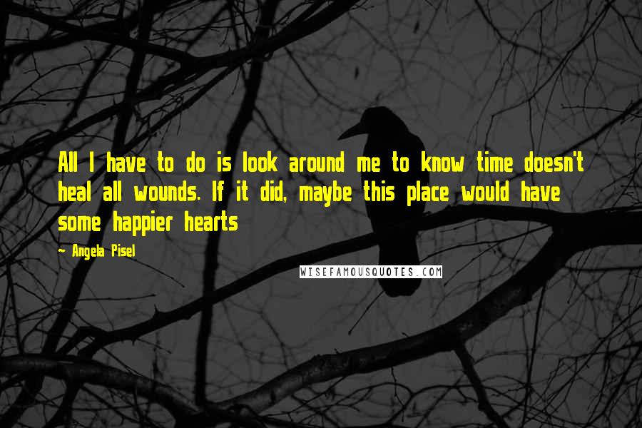 Angela Pisel Quotes: All I have to do is look around me to know time doesn't heal all wounds. If it did, maybe this place would have some happier hearts
