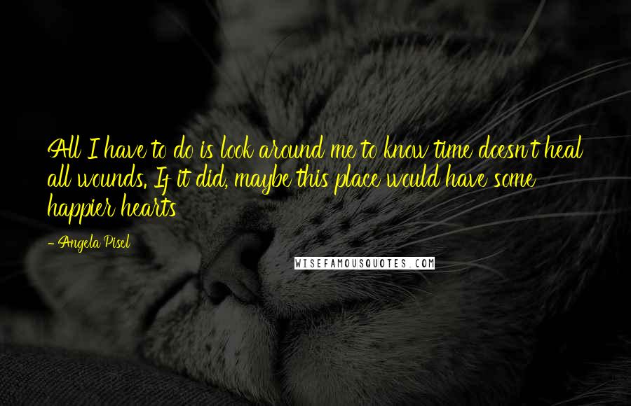 Angela Pisel Quotes: All I have to do is look around me to know time doesn't heal all wounds. If it did, maybe this place would have some happier hearts