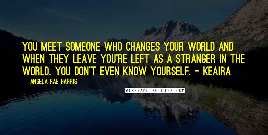 Angela Rae Harris Quotes: You meet someone who changes your world and when they leave you're left as a stranger in the world. You don't even know yourself. - Keaira