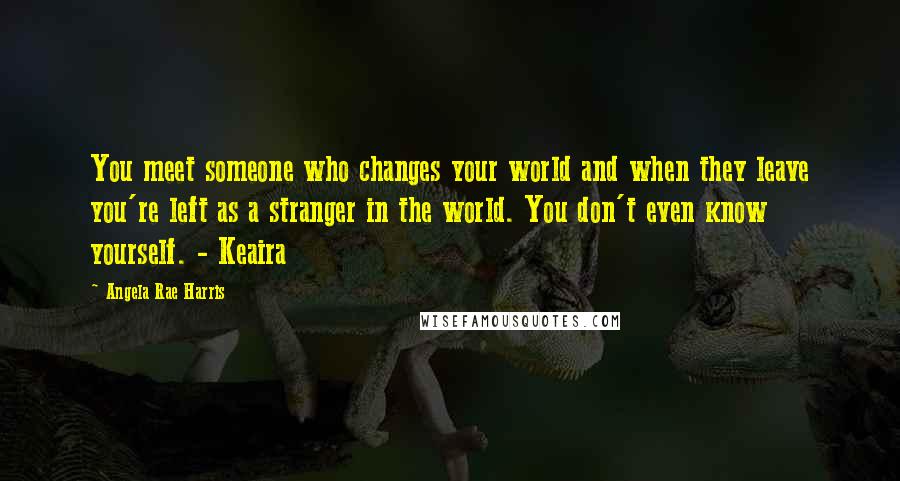 Angela Rae Harris Quotes: You meet someone who changes your world and when they leave you're left as a stranger in the world. You don't even know yourself. - Keaira