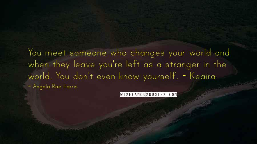 Angela Rae Harris Quotes: You meet someone who changes your world and when they leave you're left as a stranger in the world. You don't even know yourself. - Keaira