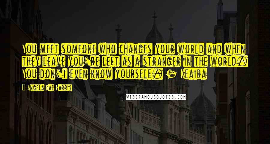 Angela Rae Harris Quotes: You meet someone who changes your world and when they leave you're left as a stranger in the world. You don't even know yourself. - Keaira