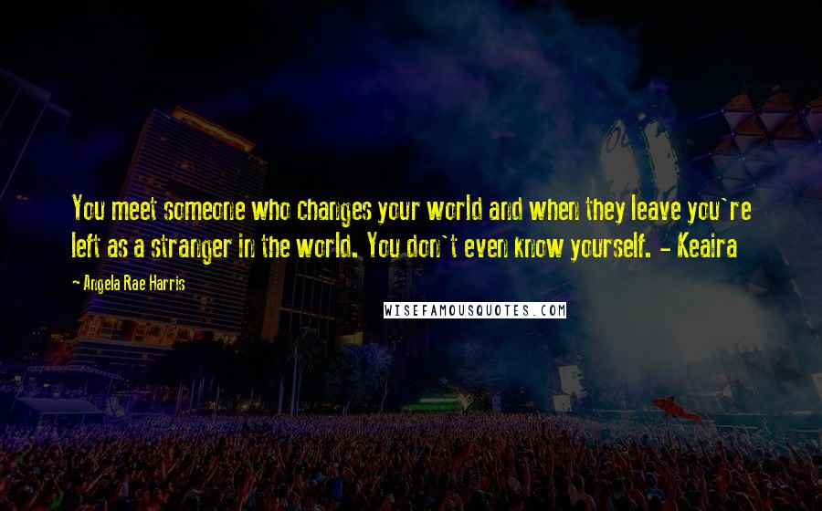 Angela Rae Harris Quotes: You meet someone who changes your world and when they leave you're left as a stranger in the world. You don't even know yourself. - Keaira