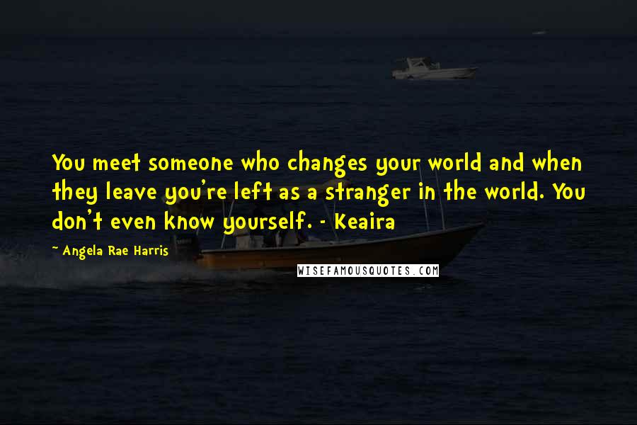 Angela Rae Harris Quotes: You meet someone who changes your world and when they leave you're left as a stranger in the world. You don't even know yourself. - Keaira