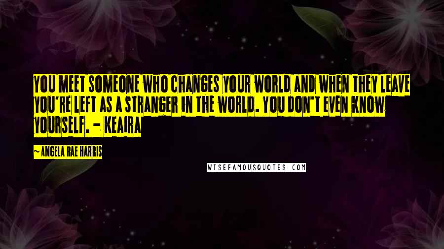 Angela Rae Harris Quotes: You meet someone who changes your world and when they leave you're left as a stranger in the world. You don't even know yourself. - Keaira
