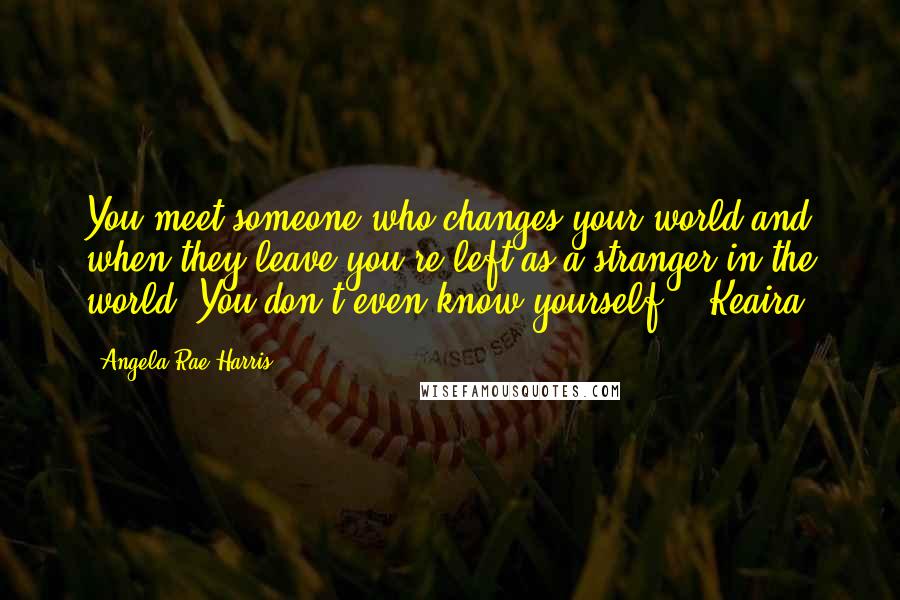 Angela Rae Harris Quotes: You meet someone who changes your world and when they leave you're left as a stranger in the world. You don't even know yourself. - Keaira