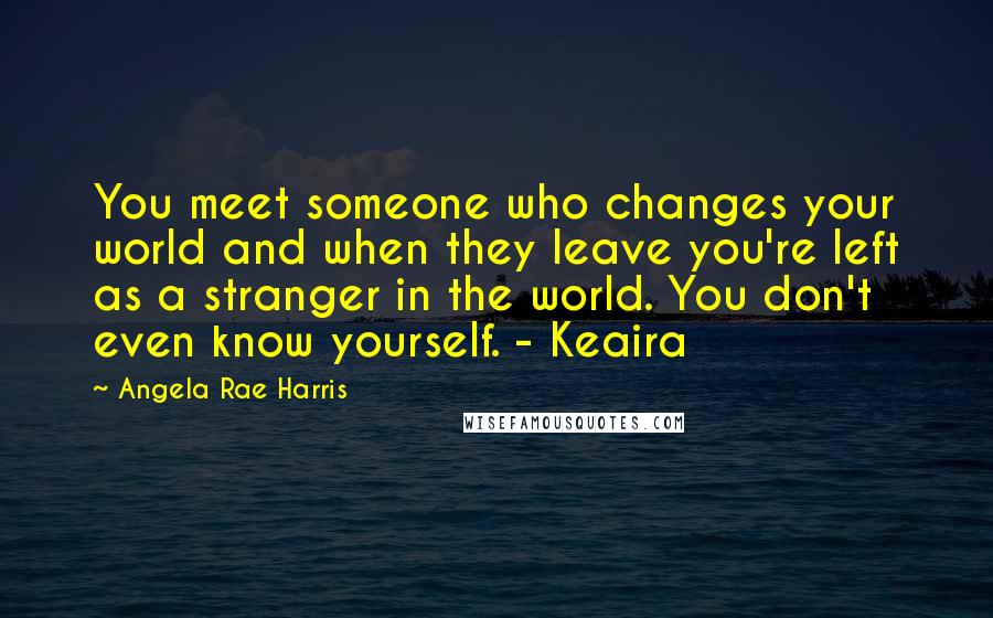 Angela Rae Harris Quotes: You meet someone who changes your world and when they leave you're left as a stranger in the world. You don't even know yourself. - Keaira