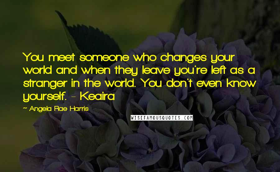 Angela Rae Harris Quotes: You meet someone who changes your world and when they leave you're left as a stranger in the world. You don't even know yourself. - Keaira