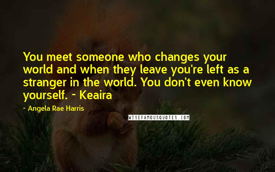 Angela Rae Harris Quotes: You meet someone who changes your world and when they leave you're left as a stranger in the world. You don't even know yourself. - Keaira