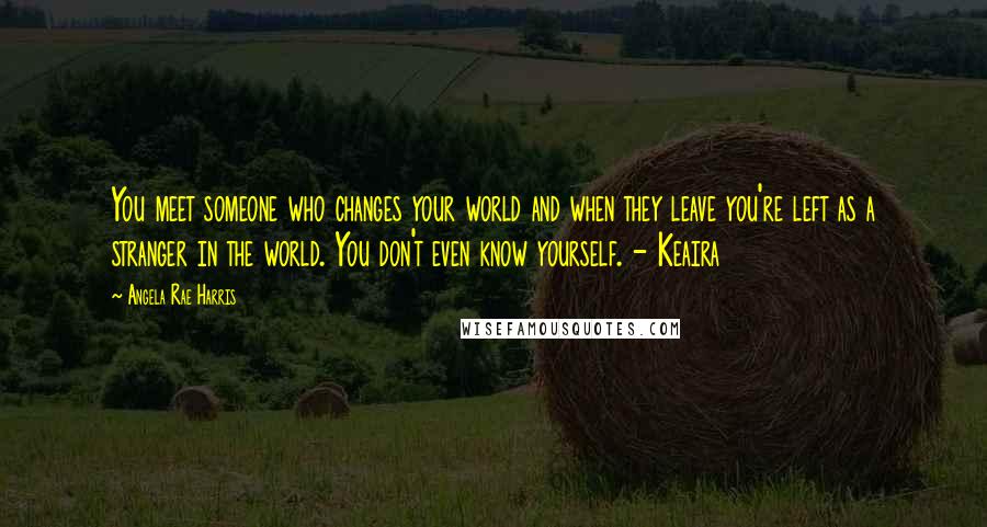 Angela Rae Harris Quotes: You meet someone who changes your world and when they leave you're left as a stranger in the world. You don't even know yourself. - Keaira