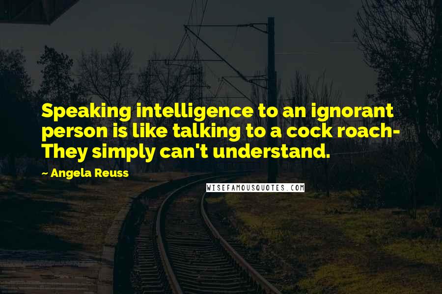 Angela Reuss Quotes: Speaking intelligence to an ignorant person is like talking to a cock roach- They simply can't understand.