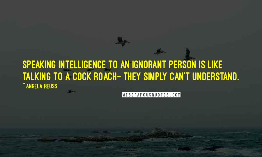 Angela Reuss Quotes: Speaking intelligence to an ignorant person is like talking to a cock roach- They simply can't understand.