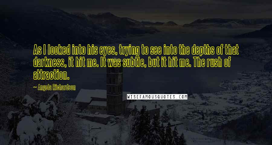 Angela Richardson Quotes: As I looked into his eyes, trying to see into the depths of that darkness, it hit me. It was subtle, but it hit me. The rush of attraction.