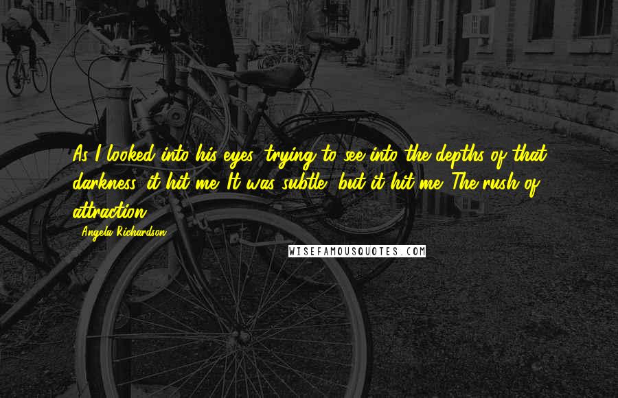 Angela Richardson Quotes: As I looked into his eyes, trying to see into the depths of that darkness, it hit me. It was subtle, but it hit me. The rush of attraction.