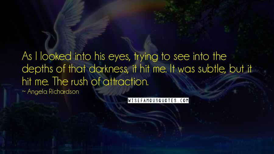 Angela Richardson Quotes: As I looked into his eyes, trying to see into the depths of that darkness, it hit me. It was subtle, but it hit me. The rush of attraction.