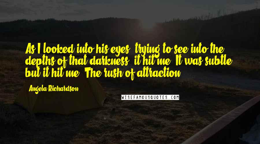 Angela Richardson Quotes: As I looked into his eyes, trying to see into the depths of that darkness, it hit me. It was subtle, but it hit me. The rush of attraction.