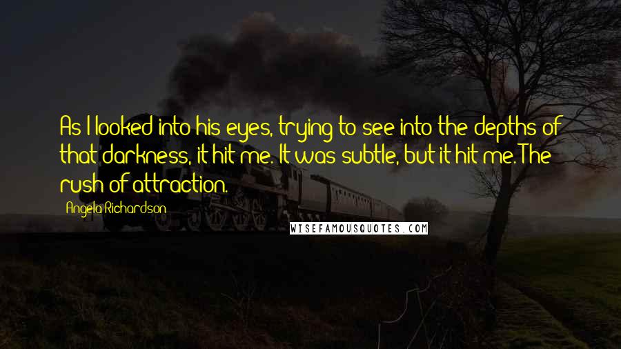 Angela Richardson Quotes: As I looked into his eyes, trying to see into the depths of that darkness, it hit me. It was subtle, but it hit me. The rush of attraction.