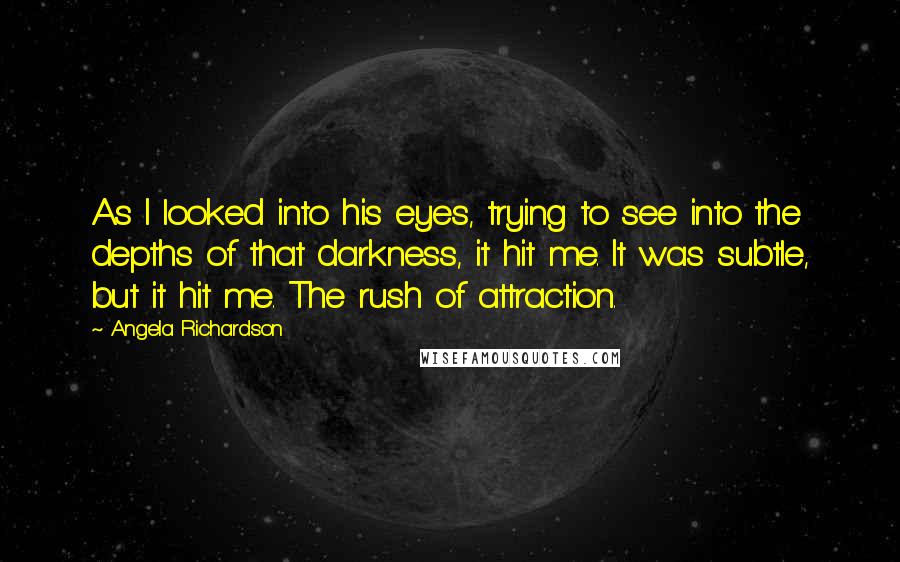 Angela Richardson Quotes: As I looked into his eyes, trying to see into the depths of that darkness, it hit me. It was subtle, but it hit me. The rush of attraction.