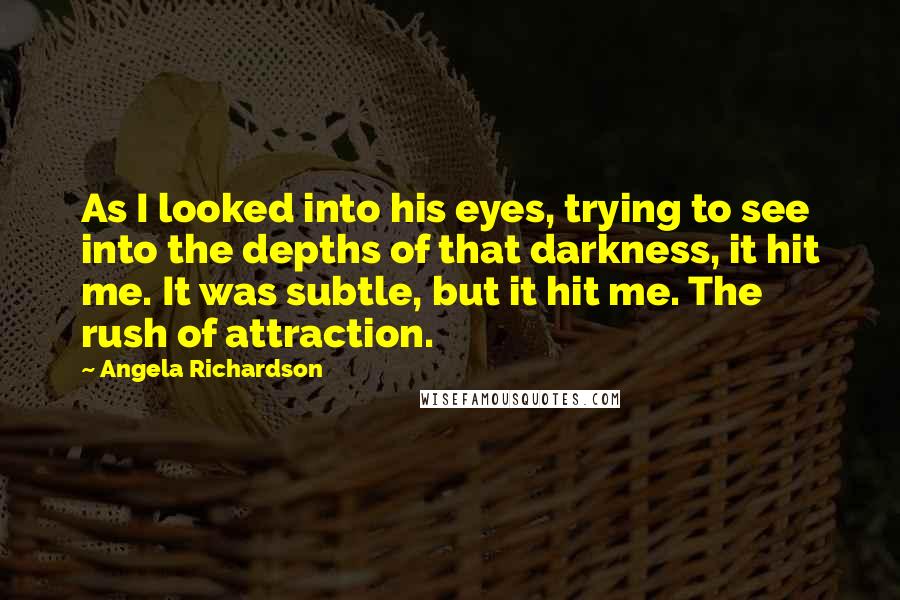 Angela Richardson Quotes: As I looked into his eyes, trying to see into the depths of that darkness, it hit me. It was subtle, but it hit me. The rush of attraction.