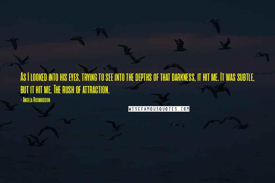 Angela Richardson Quotes: As I looked into his eyes, trying to see into the depths of that darkness, it hit me. It was subtle, but it hit me. The rush of attraction.