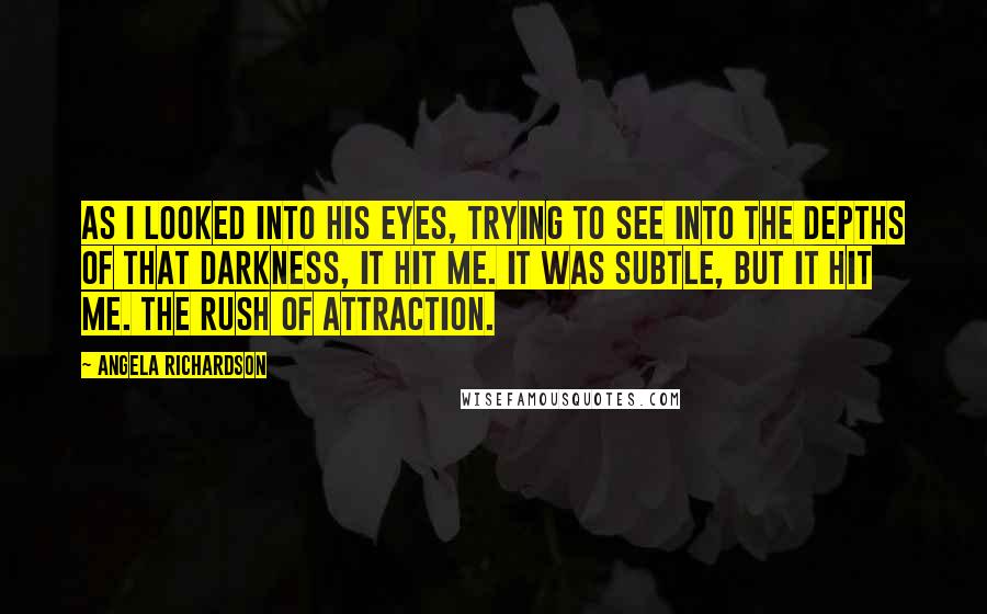 Angela Richardson Quotes: As I looked into his eyes, trying to see into the depths of that darkness, it hit me. It was subtle, but it hit me. The rush of attraction.