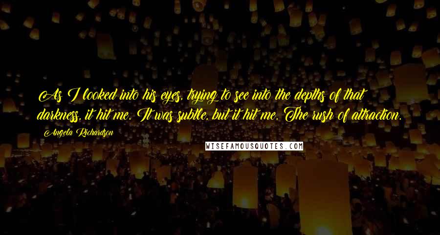 Angela Richardson Quotes: As I looked into his eyes, trying to see into the depths of that darkness, it hit me. It was subtle, but it hit me. The rush of attraction.