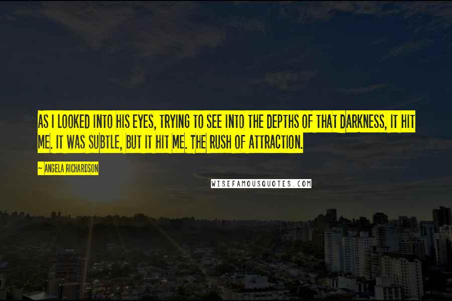 Angela Richardson Quotes: As I looked into his eyes, trying to see into the depths of that darkness, it hit me. It was subtle, but it hit me. The rush of attraction.