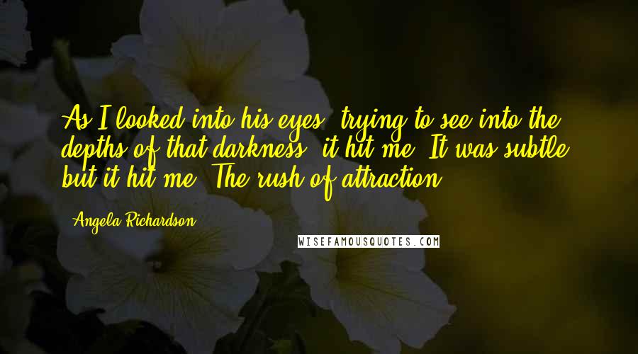 Angela Richardson Quotes: As I looked into his eyes, trying to see into the depths of that darkness, it hit me. It was subtle, but it hit me. The rush of attraction.