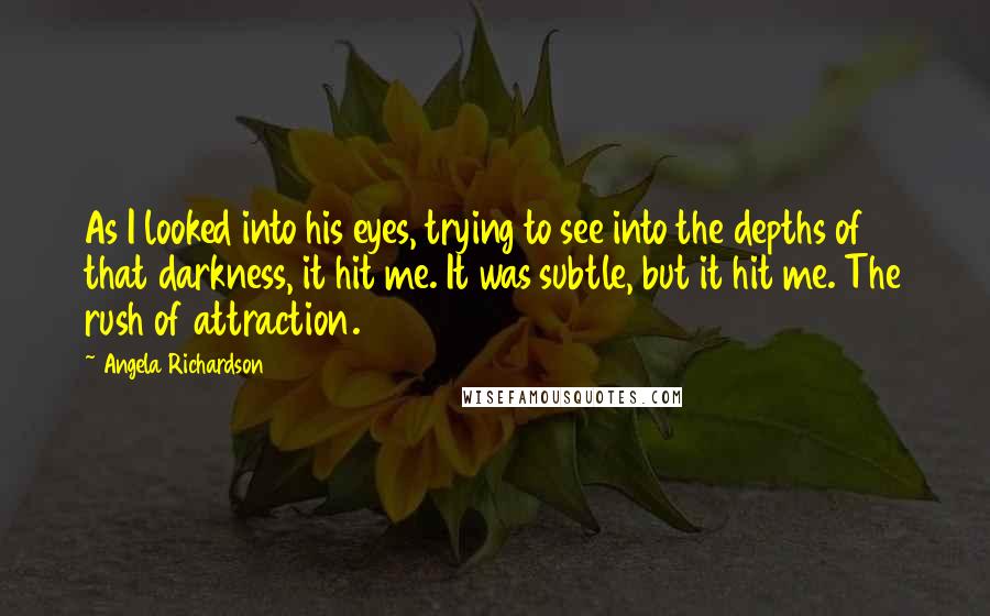 Angela Richardson Quotes: As I looked into his eyes, trying to see into the depths of that darkness, it hit me. It was subtle, but it hit me. The rush of attraction.