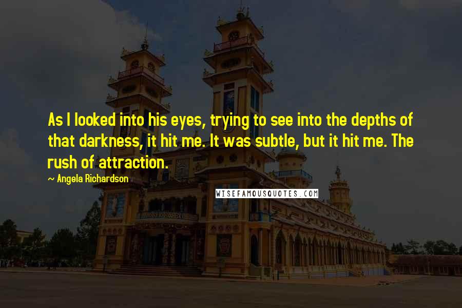 Angela Richardson Quotes: As I looked into his eyes, trying to see into the depths of that darkness, it hit me. It was subtle, but it hit me. The rush of attraction.