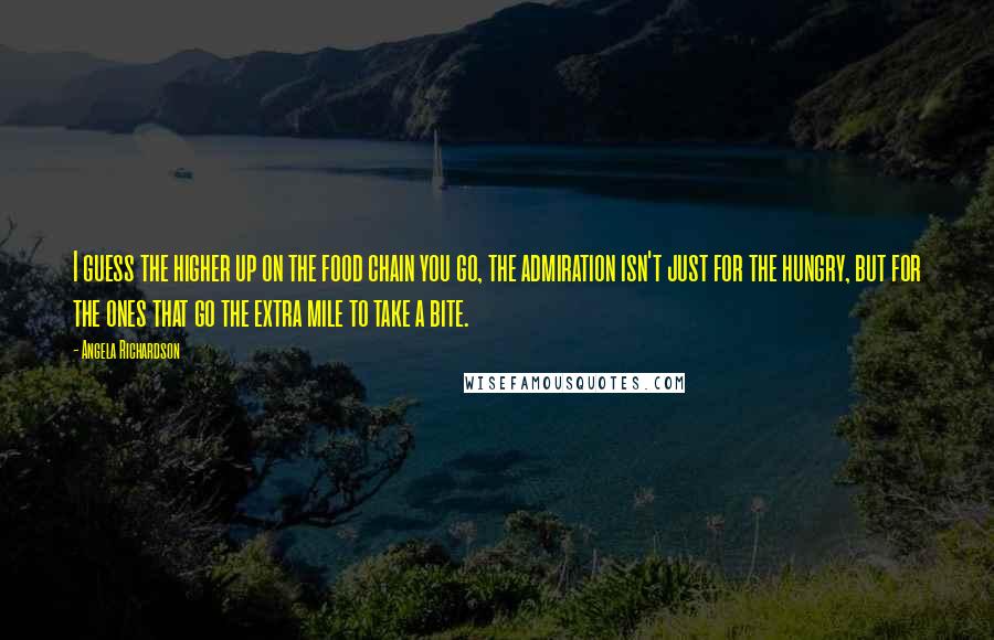 Angela Richardson Quotes: I guess the higher up on the food chain you go, the admiration isn't just for the hungry, but for the ones that go the extra mile to take a bite.