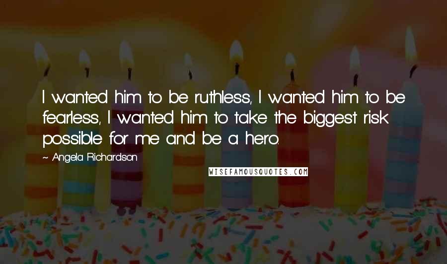 Angela Richardson Quotes: I wanted him to be ruthless, I wanted him to be fearless, I wanted him to take the biggest risk possible for me and be a hero.