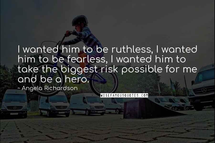Angela Richardson Quotes: I wanted him to be ruthless, I wanted him to be fearless, I wanted him to take the biggest risk possible for me and be a hero.