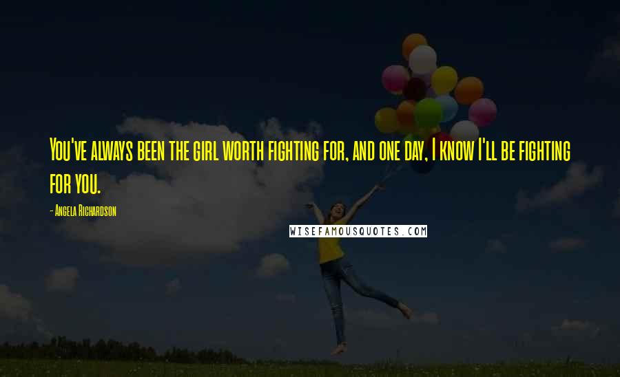 Angela Richardson Quotes: You've always been the girl worth fighting for, and one day, I know I'll be fighting for you.