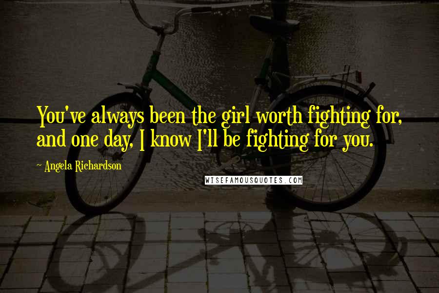 Angela Richardson Quotes: You've always been the girl worth fighting for, and one day, I know I'll be fighting for you.