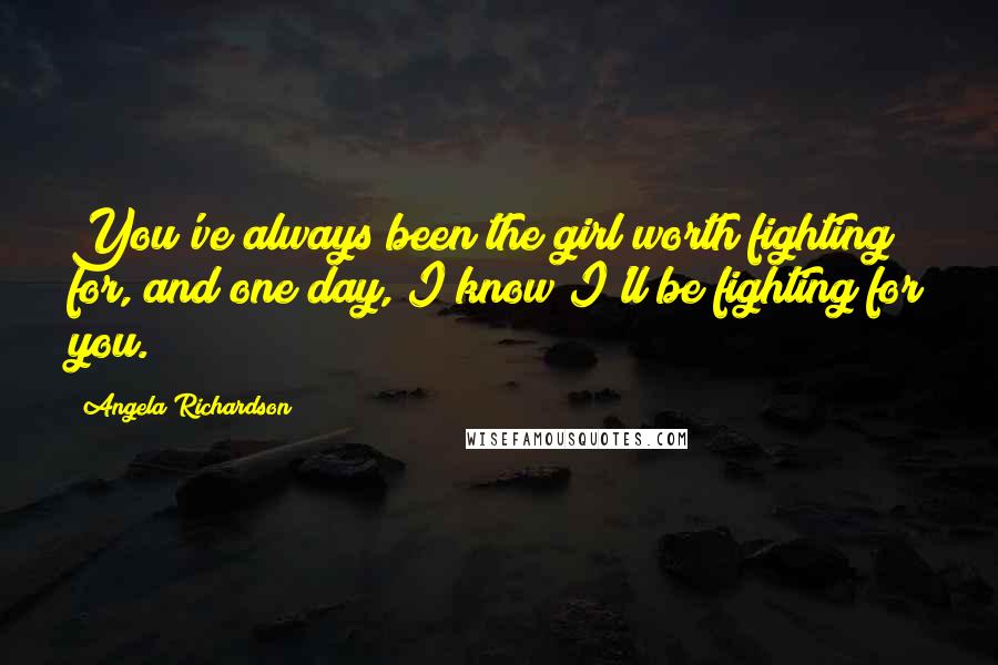 Angela Richardson Quotes: You've always been the girl worth fighting for, and one day, I know I'll be fighting for you.