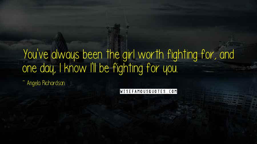 Angela Richardson Quotes: You've always been the girl worth fighting for, and one day, I know I'll be fighting for you.