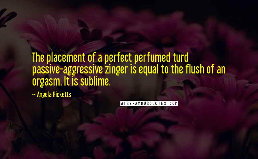 Angela Ricketts Quotes: The placement of a perfect perfumed turd passive-aggressive zinger is equal to the flush of an orgasm. It is sublime.