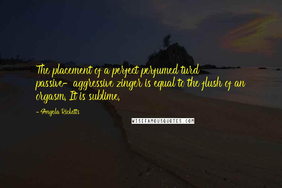 Angela Ricketts Quotes: The placement of a perfect perfumed turd passive-aggressive zinger is equal to the flush of an orgasm. It is sublime.