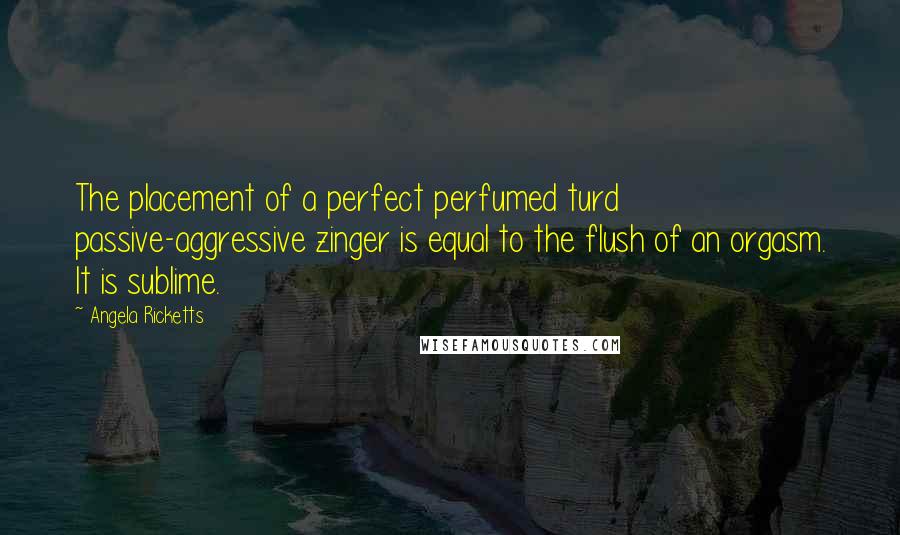 Angela Ricketts Quotes: The placement of a perfect perfumed turd passive-aggressive zinger is equal to the flush of an orgasm. It is sublime.