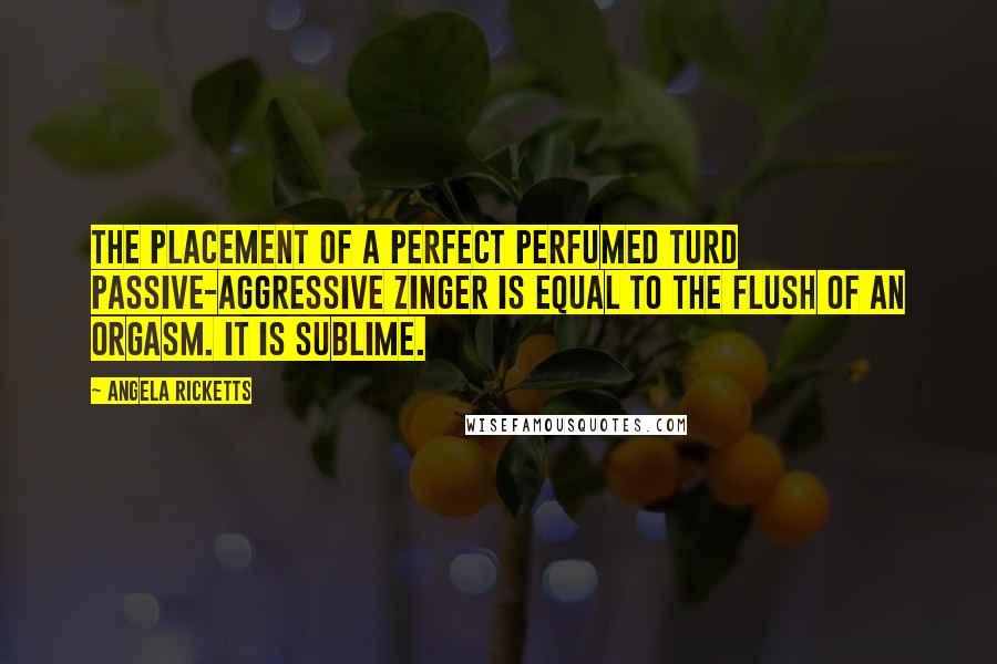 Angela Ricketts Quotes: The placement of a perfect perfumed turd passive-aggressive zinger is equal to the flush of an orgasm. It is sublime.