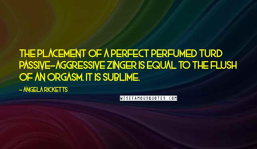 Angela Ricketts Quotes: The placement of a perfect perfumed turd passive-aggressive zinger is equal to the flush of an orgasm. It is sublime.