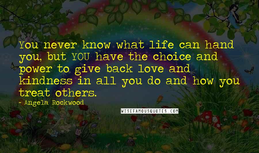 Angela Rockwood Quotes: You never know what life can hand you, but YOU have the choice and power to give back love and kindness in all you do and how you treat others.