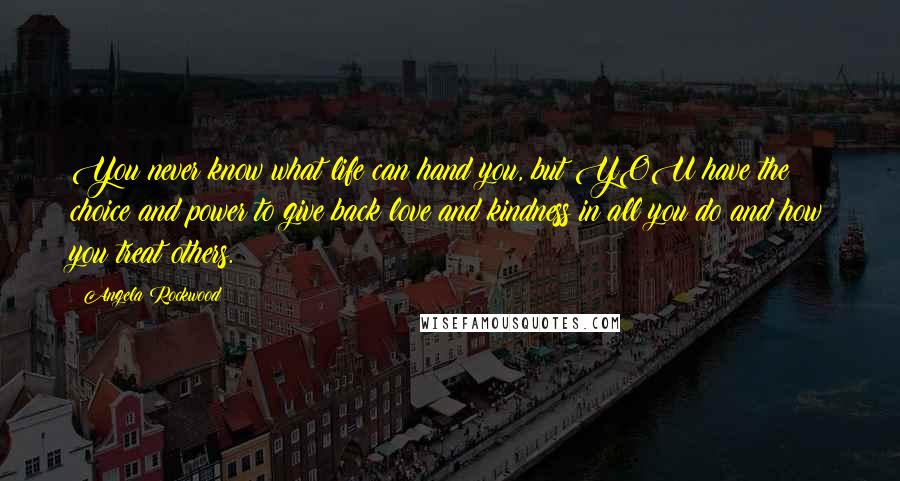 Angela Rockwood Quotes: You never know what life can hand you, but YOU have the choice and power to give back love and kindness in all you do and how you treat others.